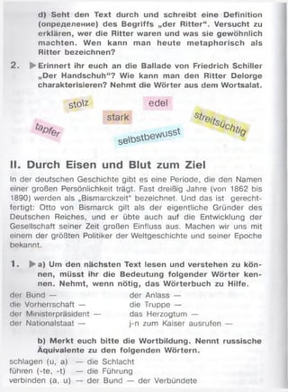 d) Seht den Text durch und schreibt eine Definition
(определение) des Begriffs „der Ritter“. Versucht zu
erklären, wer die Ritter waren und was sie gewöhnlich
m achten. Wen kann man heute m etaphorisch als
Ritter bezeichnen?
2 . ►Erinnert ihr euch an die Ballade von Friedrich Schiller
„Der Handschuh“? Wie kann man den Ritter Delorge
charakterisieren? Nehmt die Wörter aus dem Wortsalat.
II. Durch Eisen und Blut zum Ziel
ln der deutschen Geschichte gibt es eine Periode, die den Namen
einer großen Persönlichkeit trägt. Fast dreißig Jahre (von 1862 bis
1890) werden als „Bismarckzeit“ bezeichnet. Und das ist gerecht­
fertigt: Otto von Bismarck gilt als der eigentliche Gründer des
Deutschen Reiches, und er übte auch auf die Entwicklung der
Gesellschaft seiner Zeit großen Einfluss aus. Machen wir uns mit
einem der größten Politiker der Weltgeschichte und seiner Epoche
bekannt.
1 . ►a) Um den nächsten Text lesen und verstehen zu kön­
nen, müsst ihr die Bedeutung folgender W örter ken­
nen. Nehmt, wenn nötig, das Wörterbuch zu Hilfe.
der Bund — der Anlass —
die Vorherrschaft — die Truppe —
der Ministerpräsident — das Herzogtum —
der Nationalstaat — j-n zum Kaiser ausrufen —
b) M erkt euch bitte die Wortbildung. Nennt russische
Äquivalente zu den folgenden Wörtern.
s  o  i edel
stark
setostbev^
schlagen (u, a) — die Schlacht
führen (-te, -t) — die Führung
verbinden (a, u) — der Bund — der Verbündete
 