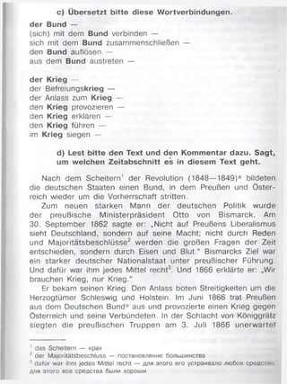 c) Übersetzt bitte diese Wortverbindungen,
der Bund —
(sich) mit dem Bund verbinden —
sich mit dem Bund zusammenschließen —
den Bund auflösen —
aus dem Bund austreten —
der Krieg —
der Befreiungskrieg —
der Anlass zum Krieg —
den Krieg provozieren —
den Krieg erklären —
den Krieg führen —
im Krieg siegen —
d) Lest bitte den Text und den Kommentar dazu. Sagt,
um welchen Zeitabschnitt es in diesem Text geht.
Nach dem Scheitern' der Revolution (1848—1849)* bildeten
die deutschen Staaten einen Bund, in dem Preußen und Öster­
reich wieder um die Vorherrschaft stritten.
Zum neuen starken Mann der deutschen Politik wurde
der preußische Ministerpräsident Otto von Bismarck. Am
30. September 1862 sagte er: „Nicht auf Preußens Liberalismus
sieht Deutschland, sondern auf seine Macht; nicht durch Reden
und Majoritätsbeschlüsse2 werden die großen Fragen der Zeit
entschieden, sondern durch Eisen und Blut.“ Bismarcks Ziel war
ein starker deutscher Nationalstaat unter preußischer Führung.
Und dafür war ihm jedes Mittel recht3. Und 1866 erklärte er: „Wir
brauchen Krieg, nur Krieg.“
Er bekam seinen Krieg. Den Anlass boten Streitigkeiten um die
Herzogtümer Schleswig und Holstein. Im Juni 1866 trat Preußen
aus dem Deutschen Bund* aus und provozierte einen Krieg gegen
Österreich und seine Verbündeten. In der Schlacht von Königgrätz
siegten die preußischen Truppen am 3. Juli 1866 unerwartet
1 das Scheitern — крах
2 der Majoritätsbeschluss — постановление большинства
3 dafür war ihm jedes Mittel recht — для этого его устраивало любое средство;
для этого все средства были хороши
 