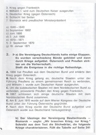 3. Krieg gegen Frankreich
4. Wilhelm I. wird zum Deutschen Kaiser ausgerufen
5. Deutscher Krieg (gegen Österreich)
6. Schlacht bei Sedan
7. Bismarck wird preußischer Ministerpräsident
a) 1848—1849
b) September 1862
c) Juni 1866
d) 3. Juli 1866
e) 1870—1871
f) 2. September 1870
g) 18. Januar 1871
2 . ►a) Die Vereinigung Deutschlands hatte einige Etappen.
Es wurden verschiedene Bünde gebildet und dann
durch Kriege aufgelöst. Österreich und Preußen strit­
ten um die Vorherrschaft.
Stellt die Ereignisse in die richtige Reihenfolge.
A. 1866 trat Preußen aus dem Deutschen Bund und erklärte den
Krieg gegen Österreich.
B. Nach dem Krieg gelang es, deutsche Staaten unter der
Führung Preußens zu einem gemeinsamen Reich zu verbinden,
und Wilhelm I. wurde zum Deutschen Kaiser ausgerufen.
C. Um die süddeutschen Staaten mit dem Norddeutschen Bund zu
verbinden, provozierte Preußen den Krieg gegen Frankreich.
D. 1867 schlossen sich einige deutsche Staaten mit dem
Norddeutschen Bund zusammen.
E. Am 8. Juni 1815 wurde auf dem Wiener Kongress der Deutsche
Bund unter der Führung Österreichs gegründet.
F. Nach dem Krieg wurde der Deutsche Bund aufgelöst und
Österreich wurde aus Deutschland herausgedrängt.
b) Der Ideologe der Vereinigung Deutschlands —
Bismarck — sagte: „Wir brauchen Krieg, nur Krieg.“
Schreibt aus dem Text die Stichwörter, die folgende
Kriege charakterisieren. Füllt die Tabelle auf Seite 241
 