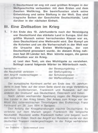 f) Deutschland ist eng mit zwei größten Kriegen in der
Weltgeschichte verbunden: mit dem Ersten und dem
Zw eiten W eltkrieg. Sie beeinflussten stark seine
Entwicklung und seine Stellung in der Welt. Das sind
tragische Seiten der Geschichte Deutschlands. Lest
darüber in der nächsten Einheit.
III. Eine Zivilisation im Krieg
1 . ►Am Ende des 19. Jahrhunderts nach der Vereinigung
war Deutschland das stärkste Land in Europa. Und der
größte Wunsch seiner herrschenden Klasse war es,
dass Deutschland eine W eltmacht wird. Der Kampf um
die Kolonien und um die Vorherrschaft in der Welt war
die Ursache des Ersten W eltkrieges, der von
Deutschland provoziert wurde. An diesem Krieg nah­
men fast 30 Länder teil. Man könnte sagen, die ganze
Zivilisation war im Krieg.
a) Lest den Text, um das W ichtigste zu verstehen.
Schlagt zuerst folgende W örter im Wörterbuch nach.
herrschen — der Bewegungskrieg —
die Neutralität verletzen — der Stellungskrieg —
den Angriff niederschlagen — der Schützengraben —
sich verhärten — der Waffenstillstand —
Der europäische Kontinent zerfiel am Ende des 19. Jahrhun­
derts in zwei Teile: auf der einen Seite stand die enge Verbindung
/wischen Großbritannien, Frankreich und Russland, auf der
anderen der Dreibund1 aus Deutschland, Österreich und Italien.
Nach Jahren wachsender Spannung zogen die Regierungen
ihre Länder in den Krieg hinein. Der Anlass zum Kriege war der
Mord des österreichischen Thronfolgers des Erzherzogs Franz
Ferdinand am 28. Juni 1914 in Sarajevo.
Den Anfang der Kriegshandlungen machte Deutschland. Es
verletzte auf dem Marsch gegen Frankreich die belgische
Neutralität. Russland wollte Frankreich helfen und begann auch
den Krieg im Osten. Doch der Angriff von Russland wurde von den
deutschen Truppen niedergeschlagen. In der Folge verhärteten
' der Dreibund — Тройственный союз
 