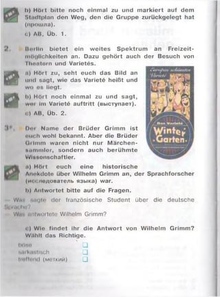 I>) Hört bitte noch einmal zu und m arkiert auf dem
Stndtplan den Weg, den die Gruppe zurückgelegt hat
(прошла).
с) AB, Üb. 1.
. riitrlln bietet ein w eites Spektrum an Freizeit-
n«M|ltchkeiten an. Dazu gehört auch der Besuch von
lltontorn und Varietes.
Й
и) Hört zu, seht euch das Bild an
und eagt, wie das Variete heißt und
wo es liegt.
Ö
lt) Hört noch einmal zu und sagt,
w«m im Variete auftritt (выступает).
<) AB, Üb. 2.
!i V Dim Name der Brüder Grimm ist
»»lieh wohl bekannt. Aber die Brüder
Oiim m waren nicht nur M ärchen-
ftiimmler, sondern auch berühm te
Wlaeonechaftler.
n) H öit euch eine historische
Anokdotn über Wilhelm Grimm an, der Sprachforscher
(имелмдователь языка) war.
li) Antwortet bitte auf die Fragen.
Wir. f.iigto der französische Student über die deutsche
М|)ни;1ш?
Wii'i im lw oiletu Wilhelm Grimm?
i:) Wlo findet ihr die Antw ort von Wilhelm Grimm?
WUhlt das Richtige.
böia □
hin luinllrich 1_]
lioffnnd (м огкий) □
 