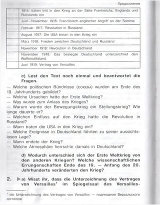 Продолжение
1915: Italien tritt in den Krieg an der Seite Frankreichs, Englands und
Russlands ein
Juni— November 1916: Französisch-englischer Angriff an der Somme
Februar 1917: Revolution in Russland
August 1917: Die USA treten in den Krieg ein
März 1918: Frieden zwischen Deutschland und Russland
November 1918: Revolution in Deutschland
November 1918: Das besiegte Deutschland unterzeichnet den
Waffenstillstand
Juni 1919: Vertrag von Versailles
c) Lest den Text noch einmal und beantw ortet die
Fragen.
— Welche politischen Bündnisse (союзы) wurden am Ende des
19. Jahrhunderts gebildet?
— Welche Ursachen hatte der Erste Weltkrieg?
— Was wurde zum Anlass des Krieges?
— Warum wurde der Bewegungskrieg ein Stellungskrieg? Wie
lange dauerte er?
— Welchen Einfluss auf den Krieg hatte die Revolution in
Russland?
— Wann traten die USA in den Krieg ein?
— Welche Ereignisse in Deutschland führten zu seiner aussichts­
losen Lage?
— Wann endete der Krieg?
Welche Atmosphäre herrschte damals in Deutschland?
d) Wodurch unterschied sich der Erste W eltkrieg von
den anderen Kriegen? W elche w issenschaftlichen
Errungenschaften Ende des 19. — Anfang des 20.
Jahrhunderts veränderten den Krieg?
2 . ►a) Wisst ihr, dass die Unterzeichnung des Vertrages
von Versailles1 im Spiegelsaal des Versailles-
' die Unterzeichnung des Vertrages von Versailles — подписание Версальского
договора
 