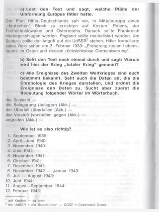 a) Lest den Text und sagt, welche Pläne der
Umformung Europas Hitler hatte.
Dm Plan Hitler-Deutschlands sah vor, in Mitteleuropa einen
„(Ionischen“ Block zu errichten auf Kosten1 Polens, der
Krlmchoslowakei und Österreichs. Danach sollte Frankreich
niiHiuigeschlagen werden. England sollte neutralisiert werden. Am
•>( hluss sollte der Angriff auf die UdSSR2 stehen. Hitler formulierte
■.tunt! Ziele schon am 3. Februar 1933: „Eroberung neuen Lebens-
üniniM Im Osten und dessen rücksichtslose Germanisierung“.
b) Seht den Text noch einmal durch und sagt: Warum
wird hier der Krieg „totaler Krieg“ genannt?
c) Alle Ereignisse des Zweiten Weltkrieges sind euch
bestimmt bekannt. Seht euch die Daten an, die die
Chronologie des Krieges darstellen, und ordnet die
Ereignisse den Daten zu. Sucht aber zuerst die
Bedeutung folgender W örter im Wörterbuch.
dlo Schlacht —
diu Belagerung (belagern (Akk.) —
(Iki Überfall (überfallen (Akk.) —
(Jot Vorstoß (vorstoßen gegen (Akk.) —
angreifen (Akk.) —
Wie ist es also richtig?
I September 1939:
2. April—Juni 1940:
3. November 1940:
4. Juni 1941:
5. November 1941:
6. Oktober 1941:
7. Dezember 1941:
8. November 1942 — Januar 1943:
9. Juli — August 1943:
10. Juni 1944:
11. August—September 1944:
12. Februar 1945:
1 auf Kosten — за счет
2 die UdSSR = die Sowjetunion — СССР = Советский Союз
 