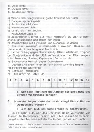 13. April 1945:
14. August 1945:
15. September 1945:
a) Wende des Kriegsverlaufs; große Schlacht bei Kursk
b) Belagerung Leningrads
c) Schlacht vor Moskau
d) Konferenz von Jalta
e) Luftschlacht um England
f) Kapitulation Japans
g) Japanischer Überfall auf Pearl Harbour1; die USA erklären
Japan, Deutschland und Italien den Krieg
h) Atombomben auf Hiroshima und Nagasaki in Japan
i) Deutsche Invasion2 in Dänemark, Norwegen, Belgien, die
Niederlande, Luxemburg und Frankreich
j) Letzter Schlag gegen Deutschland, Hitlers Selbstmord; Truppen
der Sowjetunion und der USA treffen sich an der Elbe; sowjeti­
sche Besetzung Berlins, Kapitulation Deutschlands
k) Sowjetischer Vorstoß gegen Deutschland
I) Deutschland greift Polen an, der Zweite Weltkrieg beginnt
m) Schlacht bei Stalingrad
n) Befreiung Frankreichs
o) Hitler greift die UdSSR an
1 2 3 4 5 6 7 8 9 10 11 12 13 14 15
n
d) W er kann jetzt kurz die Abfolge der Ereignisse des
Zweiten Weltkrieges nennen?
2 . ►Welche Folgen hatte der totale Krieg? Was sollte aus
Deutschland werden?
a) Lest den Text, um diese Fragen zu beantworten.
Im Frühjahr 1945 war das Deutsche Reich vollständig von
Truppen der Kriegsgegner besetzt. Am 8. Mai kapitulierte es bedin­
gungslos; den Nationalstaat der Deutschen gab es nicht mehr.
' Pearl Harbour — Пёрл-Харбор (военно-морская база США в Тихом океано)
г die Invasion (-en) — вторжение
 