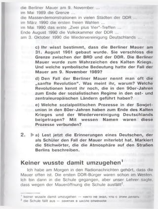 die Berliner Mauer am 9. November ...
im Mai 1989 die Grenze ...
die Massendemonstrationen in vielen Städten der DDR ...
im März 1990 die ersten freien Wahlen ...
im Mai 1990 das erste „Zwei plus Vier“-Treffen ...
Ende August 1990 die Volkskammer der DDR ...
am 3. Oktober 1990 die Wiedervereinigung Deutschlands ...
c) Ihr wisst bestim m t, dass die Berliner M auer am
31. August 1961 gebaut wurde. Sie verschloss die
Grenze zwischen der BRD und der DDR. Die Berliner
M auer wurde zum W ahrzeichen des Kalten Kriegs.
Und welche symbolische Bedeutung hatte der Fall der
M auer am 9. November 1989?
d) Den Fall der Berliner M auer nennt man oft die
„sanfte Revolution“. Was meint ihr, warum? Welche
Revolutionen kennt ihr noch, die in den 90er-Jahren
zum Ende der sozialistischen Regime in den ost- und
zentraleuropäischen Ländern geführt haben?
e) W elche sozialpolitischen Prozesse in der Sowjet­
union in den 80er-Jahren haben zum Ende des Kalten
Krieges und der W iedervereinigung Deutschlands
beigetragen? M it wessen Namen waren diese
Prozesse verbunden?
2 . ►a) Lest jetzt die Erinnerungen eines Deutschen, der
als Schüler den Fall der Mauer miterlebt hat. M arkiert
die Stichwörter, die die Atmosphäre auf den Straßen
Berlins beschreiben.
Keiner wusste damit umzugehen1
Ich habe am Morgen in den Radionachrichten gehört, dass die
Mauer offen ist. Die ersten DDR-Bürger waren schon im Westen.
Ich bin dann in die Schule gegangen, aber unser Lehrer sagte,
dass wegen der Maueröffnung die Schule ausfällt2.
' keiner wusste damit umzugehen — никто не знал, что с этим делать
2 die Schule fällt aus — занятия в школе отменили
 