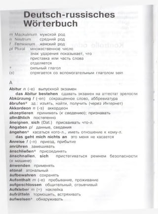 Deutsch-russisches
Wörterbuch
in Maskulinum мужской род
н Neutrum средний род
t I emininum женский род
/»/ Plural множественное число
знак ударения показывает, что
приставка или часть слова
отделяется
* сильный глагол
(s) спрягается со вспомогательным глаголом sein
А
Abitur п (-е) выпускной экзамен
das Abitur bestehen сдавать экзамен на аттестат зрелости
Abkürzung f (-еп) сокращенное слово, аббревиатура
Abrufen* зд.: изъять, найти, получить (через Интернет)
Akkordeon п (-s) аккордеон
akzeptieren принимать (к сведению)', признавать
allmählich постепенно
Aneignen, sich (Dat.) присваивать что-л.
Angaben pl данные, сведения
Angehen* касаться кого-л., иметь отношение к кому-л.
das geht mich nichts an это меня не касается
Anreise f (-п) приезд, прибытие
anrühren замешивать
Anschließen* присоединять
Anschnallen, sich пристегиваться ремнем безопасности
(н машине)
Anwenden применять
ntonal атональный
Aufbewahren сохранять
Aufenthalt m (-е) пребывание, проживание
aufgeschlossen общительный, отзывчивый
Aufkleber m (=) наклейка
äufrüttoln тормошить, встряхивать
äufwelsen* обнаруживать
 