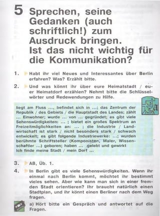 5 Sprechen, seine
Gedanken (auch
schriftlich!) zum
Ausdruck bringen.
Ist das nicht wichtig für
die Kommunikation?
1 . Habt ihr viel Neues und Interessantes über Berlin
erfahren? Was? Erzählt bitte.
2. Und was könnt ihr über eure H eim atstadt / eu ­
er Heim atdorf erzählen? Nehmt bitte die Schlüssel­
w örter und Redewendungen zu Hilfe.
liegt am Fluss ..., befindet sich in das Zentrum der
Republik / des Gebiets / die Hauptstadt des Landes; zählt
... Einwohner; wurde ... von ... gegründet; es gibt viele
Sehenswürdigkeiten: ... ; bietet ein großes Spektrum an
Freizeitmöglichkeiten an: ... ; die Industrie / Land­
wirtschaft ist stark / nicht besonders stark / schwach
entwickelt; es gibt folgende Industriewerke: ...; wurden
berühmte Schriftsteller (Komponisten,"Maler, Wissen­
schaftler ...) geboren; haben ... .gelebt und gewirkt
Ich finde meine Stadt / mein Dorf ...
3. AB, Üb. 1.
4. In Berlin gibt es viele Sehenswürdigkeiten. Wenn ihr
einmal nach Berlin kom m t, m öchtet ihr bestim m t
vieles sehen. Aber wie kann man sich in einer frem ­
den Stadt orientieren? Ihr braucht natürlich einen
Stadtplan, und ihr könnt einen Berliner nach dem Weg
fragen.
a) Hört bitte ein Gespräch und antw ortet auf die
Fragen.
 