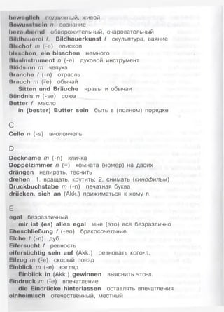 lmw<M|lf< li ПОДВИЖНЫЙ, Ж ИВОЙ
Bewunstneln п сознание
1 ) о / «i i i I m m vк 1 обворожительный, очаровательный
HHdhniinroi I, Bildhauerkunst f скульптура, ваяние
Blüchof т (:е) епископ
hlnuchon, ein bisschen немного
llliinlnstrument п (-е) духовой инструмент
Blödsinn т чепуха
Bmnche f (-п) отрасль
Brauch т (-е) обычай
Sitten und Bräuche нравы и обычаи
Bündnis п (-se) союз
Butter f масло
in (bester) Butter sein быть в (полном) порядке
с
Cello п (-S) виолончель
D
Deckname т (-п) кличка
Doppelzimmer п (-) комната (номер) на двоих
drängen напирать, теснить
drehen 1. вращать, крутить; 2. снимать (кинофильм)
Druckbuchstabe т (-п) печатная буква
drücken, sich an (Akk.) прижиматься к кому-л.
Е
egal безразличный
mir ist (es) alles egal мне (это) все безразлично
Eheschließung f (-еп) бракосочетание
Elche f (-n) дуб
Eifersucht f ревность
eifersüchtig sein auf (Akk.) ревновать кого-л.
Eilzug m (-e) скорый поезд
Einblick m (-e) взгляд
Einblick in (Akk.) gewinnen выяснить что-л.
Eindruck m (-e) впечатление
die Eindrücke hinterlassen оставлять впечатления
einheimisch отечественный, местный
 