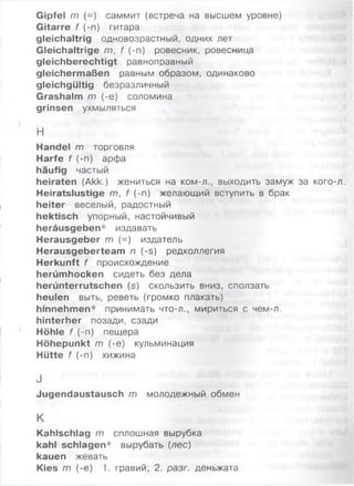 Gipfel m (=) саммит (встреча на высшем уровне)
Gitarre f (-п) гитара
gleichaltrig одновозрастный, одних лет
Gleichaltrige т, f (-п) ровесник, ровесница
gleichberechtigt равноправный
gleichermaßen равным образом, одинаково
gleichgültig безразличный
Grashalm т (-е) соломина
grinsen ухмыляться
Н
Handel т торговля
Harfe f (-п) арфа
häufig частый
heiraten (Akk.) жениться на ком-л., выходить замуж за кого-л.
Heiratslustige т, f (-п) желающий вступить в брак
heiter веселый, радостный
hektisch упорный, настойчивый
heräusgeben* издавать
Herausgeber т (=) издатель
Herausgeberteam п (-s) редколлегия
Herkunft f происхождение
herümhocken сидеть без дела
herünterrutschen (s) скользить вниз, сползать
heulen выть, реветь (громко плакать)
hmnehmen* принимать что-л., мириться с чем-л.
hinterher позади, сзади
Höhle f (-п) пещера
Höhepunkt т (-е) кульминация
Hütte f (-п) хижина
J
Jugendaustausch т молодежный обмен
К
Kahlschlag т сплошная вырубка
kahl schlagen* вырубать (лес)
kauen жевать
Kies т (-е) 1. гравий; 2. разг. деньжата
 