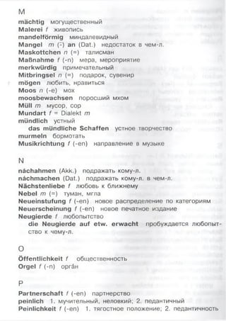 м
mächtig могущественный
Malerei f живопись
mandelförmig миндалевидный
Mangel m ('-) an (Dat.) недостаток в чем-л.
Maskottchen n (=) талисман
Maßnahme f (-n) мера, мероприятие
merkwürdig примечательный
Mitbringsel n (=) подарок, сувенир
mögen любить, нравиться
Moos n (-e) мох
moosbewachsen поросший мхом
Müll m мусор, сор
Mundart f = Dialekt m
mündlich устный
das mündliche Schaffen устное творчество
murmeln бормотать
Musikrichtung f (-en) направление в музыке
N
nächahmen (Akk.) подражать кому-л.
nächmachen (Dat.) подражать кому-л. в чем-л.
Nächstenliebe f любовь к ближнему
Nebel т (=) туман, мгла
Neueinstufung f (-en) новое распределение по категориям
Neuerscheinung f (-en) новое печатное издание
Neugierde f любопытство
die Neugierde auf etw. erwacht пробуждается любопыт­
ство к чему-л.
о
Öffentlichkeit f общественность
Orgel f (-n) opräH
P
Partnerschaft f (-en) партнерство
peinlich 1. мучительный, неловкий; 2. педантичный
Peinlichkeit f (-en) 1. тягостное положение; 2. педантичность
 