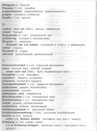 Pfingsten n Троица
Posaune M -n) тромбон
prädestinieren предназначать, предопределять
prägen наложить отпечаток
Pupille I (-n) зрачок
R
tanken, sich um (Akk.) виться, обвиваться
rasant бурный
Mngonwald m (-er) тропический лес
reisefertig готовый к путешествию
Kiiupekt т уважение
Respekt vor j-m haben относится к кому-л. с уважением
retten спасать
Rohstoff т сырье
ttlhrond трогательный, умилительный
S
Saiteninstrument п (-е) струнный инструмент
iwiuer кислый; разг. кислый, хмурый
sauer sein auf (Akk.) быть недовольным чем-л.
S.-ixophon п (-е) саксофон
schaffen* убирать, устранять
ucheitern потерпеть неудачу
Schlaginstrument п (-е) ударный инструмент
schluchzen рыдать, всхлипывать
schmeicheln льстить
M hnouzen, sich сморкаться
Schriftsprache f (-п) письменный язык
Schriftzeichen п (=) письменный знак
schrill резкий, пронзительный
schlichtem робкий, застенчивый
Scluiloraustausch т школьный обмен
Schülermitverwaltung f (-еп) школьное соуправление
Schutz т (-е) защита
unter j-s Schutz stellen поставить под чью-л. защиту
Schwung т (-е) взмах, полет
j-n in Schwung bringen* раскачать кого-л. (заставить что-л.
делать)
 