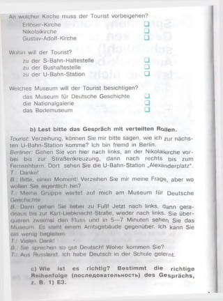 An welcher Kirche muss der Tourist Vorbeigehen?
Erlöser-Kirche □
Nikolaikirche □
Gustav-Adolf-Kirche □
Wohin will der Tourist?
zu der S-Bahn-Haltestelle □
zu der Bushaltestelle □
zu der U-Bahn-Station □
Welches Museum will der Tourist besichtigen?
das Museum für Deutsche Geschichte □
die Nationalgalerie □
das Bodemuseum
b) Lest bitte das Gespräch mit verteilten Rollen.
Tourist: Verzeihung, können Sie mir bitte sagen, wie ich zur nächs­
ten U-Bahn-Station komme? Ich bin fremd in Berlin.
Berliner: Gehen Sie von hier nach links, an der Nikolaikirche vor­
bei bis zur Straßenkreuzung, dann nach rechts bis zum
I (irnsehturm. Dort sehen Sie die U-Bahn-Station „Alexanderplatz“ .
Danke!
fi Bitte, einen Moment! Verzeihen Sie mir meine Frage, aber wo
wollen Sin eigentlich hin?
I Molnti Gruppe wallet auf mich am Museum für Deutsche
Geschichte,
l i U i i i i i (jehon Sie lieber zu Fuß! Jetzt nach links, dann gera-
dtMii!, Ы’. /ui Kerl Liebknecht-Straße, wieder nach links. Sie über­
queren zweimal den Fluae und in 5—7 Minuten sehen Sie das
Museum. i ■■ steht einem Amtsgeböude gegenüber. Ich kann Sie
(«in wonlu begleiten.
I Vielen Dank!
/» sie sprechen но gut Deutsch! Woher kommen Sie?
I An-, Russland. Ich habe Deutsch in der Schule gelernt.
c) Wie Ist es richtig? Bestim m t die richtige
Rnihenfolge (последовательность) des G esprächs,
x. B. 1) E3.
 