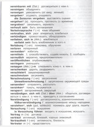 vereinbaren mit (Dat.) договориться с кем-л.
vereinigen объединять
verewigen увековечить (от ewig вечный)
vergeben* отдавать, раздавать
die Zensuren vergeben выставлять оценки
vergehen* (s) проходить, протекать (о времени)
vergraben* закапывать, зарывать
verheult sein быть заплаканным
Verkehrssprache f (-п) язык общения
verknallen, sich разг. втюриться, влюбиться
verkündigen провозглашать, обнародовать
verlieben, sich in (Akk.) влюбляться
verliebt sein быть влюбленным в кого-л.
Verlobung f (-еп) помолвка, обручение
verloren потерянный
verm eiden* избегать
vermitteln 1. способствовать, содействовать; 2. сообщать
vermutlich вероятно, предположительно
veröffentlichen опубликовывать
verringern уменьшать
versagen (Akk.) j-m отказывать кому-л. в чем-л.
verschenken дарить, раздаривать
verschleiert завуалированный
verschmutzen загрязнять
Verschmutzung f (-еп) загрязнение
Umweltverschmutzung f загрязнение окружающей среды
versenden* отправлять, рассылать
versinken* тонуть, погружаться
versperrt загороженный, закрытый
verständigen, sich mit (Dat.) über (Akk.) общаться, договари­
ваться с кем-л. о чем-л., приходить к соглашению
Verständigung f (-еп) договоренность, взаимопонимание
Völkerverständigung f взаимопонимание между народами
verstehen*, sich (gut, schlecht) понимать друг друга, ладить
Versuchung f (-еп) искушение
in Versuchung führen вводить в искушение, искушать
Vertrag m (-е) договор
vertraut интимный, близкий, хорошо знакомый
Vertrautheit f (-еп) интимность, близость
Vertreter m (=) представитель
 