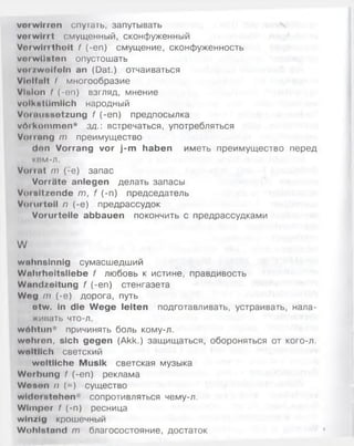vorwirren спутать, запутывать
verwirrt смущенный, сконфуженный
Verwirrtheit f (-еп) смущение, сконфуженность
vei wüsten опустошать
verzweifeln an (Dat.) отчаиваться
Vielfalt l многообразие
Vltllon I (-on) взгляд, мнение
volkstümlich народный
VoiaHunotzung f (-еп) предпосылка
wrtikiimmen* зд. встречаться, употребляться
Vonang m преимущество
den Vorrang vor j-m haben иметь преимущество перед
ком-л.
Vorrat т (-е) запас
Vorräte anlegen делать запасы
Vorsitzende т, f (-п) председатель
Voiintoil п (-е) предрассудок
Vorurteile abbauen покончить с предрассудками
W
wahnsinnig сумасшедший
Waluhoitsliebe f любовь к истине, правдивость
Wandzeitung f (-еп) стенгазета
Weg т (-е) дорога, путь
etw. in die Wege leiten подготавливать, устраивать, нала-
жинать что-л.
wölitun' причинять боль кому-л.
wehren, sich gegen (Akk.) защищаться, обороняться от кого-л.
weltlich светский
weltliche Musik светская музыка
Werbung f (-еп) реклама
Wesen II (=) существо
widor stehen сопротивляться чему-л.
Wimper 1 (-п) ресница
w in/ig крошечный
Wohlstand т благосостояние, достаток
 
