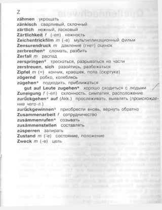 zähmen укрощать
zänkisch сварливый, склочный
zärtlich нежный, ласковый
Zärtlichkeit f (-еп) нежность
Zeichentrickfilm m (-e) мультипликационный фильм
Zensurendruck m давление (гнет) оценок
zerbrechen* сломать, разбить
Zerfall т распад
zerspringen* трескаться, разрываться на части
zerstreuen, sich разойтись, разбежаться
Zipfel т (-) кончик, краешек, пола (сюртука)
zögernd робко, колеблясь
zügehen* подходить, приближаться
gut auf Leute zugehen* хорошо сходиться с людьми
Zuneigung f (-еп) склонность, симпатия, расположение
zurückgehen* auf (Akk.) прослеживать, выявлять (происхожде­
ние чего-л.)
zurückgewinnen* приобрести вновь, вернуть обратно
Zusammenarbeit f сотрудничество
zusämmenrufen* созывать
zusämmenstellen составлять
züsperren запирать
Zustand m (-е) состояние, положение
Zweck m (-e) цель
 