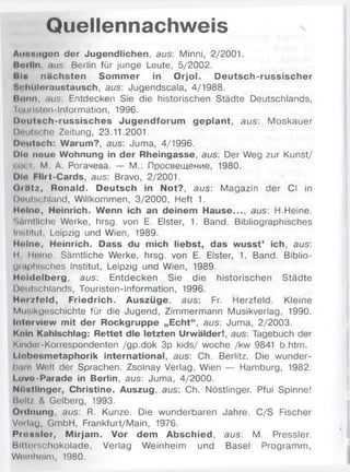 Quellennachweis
Aiiitniiqon der Jugendlichen, aus: Minni, 2/2001.
Boilln. .uhs: Berlin für junge Leute, 5/2002.
Bla nächsten Somm er in Orjol. Deutsch-russischer
Si.htlloraustausch, aus: Jugendscala, 4/1988.
Bonn, nus: Entdecken Sie die historischen Städte Deutschlands,
li )iui:.Ion-Information, 1996.
Doutsch-russisches Jugendforum geplant, aus: Moskauer
DouIm he Zeitung, 23.11.2001.
OoiiiBch: Warum?, aus: Juma, 4/1996.
DI» noue Wohnung in der Rheingasse, aus: Der Weg zur Kunst/
OOCi M. A. Рогачева. — M.: Просвещение, 1980.
Dl« Flirt-Cards, aus: Bravo, 2/2001.
Qrtttz, Ronald. Deutsch in Not?, aus: Magazin der CI in
l)iiuls(;hland, Willkommen, 3/2000, Heft 1.
Molno, Heinrich. Wenn ich an deinem Hause..., aus: H.Heine.
Sämtliche Werke, hrsg. von E. Elster, 1. Band. Bibliographisches
Institut, Leipzig und Wien, 1989.
Holne, Heinrich. Dass du mich liebst, das wusst’ ich, aus:
II Heine. Sämtliche Werke, hrsg. von E. Elster, 1. Band. Biblio-
Uiuphisches Institut, Leipzig und Wien, 1989.
Holdolberg, aus: Entdecken Sie die historischen Städte
Duulschlands, Touristen-Information, 1996.
Н ш /fe ld , Friedrich. Auszüge, aus: Fr. Herzfeld. Kleine
Musikgeschichte für die Jugend, Zimmermann Musikverlag, 1990.
Interview mit der Rockgruppe „Echt“, aus: Juma, 2/2003.
Koin Kahlschlag: Rettet die letzten Urwälder!, aus: Tagebuch der
Kindnr-Korrespondenten /gp.dok 3p kids/ woche /kw 9841 b.htm.
Llobosmetaphorik international, aus: Ch. Berlitz. Die wunder-
luim Welt der Sprachen. Zsolnay Verlag, Wien — Hamburg, 1982.
Lovo-Parade in Berlin, aus: Juma, 4/2000.
Nnotlinger, Christine. Auszug, aus: Ch. Nöstlinger. Pfui Spinne!
Ii«flt/ & Gelberg, 1993.
Oidnung, aus: R. Kunze. Die wunderbaren Jahre. C/S Fischer
Vorlag, GmbH, Frankfurt/Main, 1976.
Prossler, M irjam . Vor dem Abschied, aus: M. Pressler.
Bltterschokolade. Verlag Weinheim und Basel Programm,
Weinheim, 1980.
 