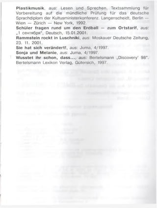Plastikmusik, aus: Lesen und Sprechen. Textsammlung für
Vorbereitung auf die mündliche Prüfung für das deutsche
Sprachdiplom der Kultusministerkonferenz. Langenscheidt, Berlin —
Wien — Zürich — New York, 1992.
Schüler fragen rund um den Erdball — zum Ortstarif, aus:
„1 сентября“, Deutsch, 15.01.2001.
Rammstein rockt in Luschniki, aus: Moskauer Deutsche Zeitung,
23. 11. 2001.
Sie hat sich verändert!, aus: Juma, 4/1997.
Sonja und Melanie, aus: Juma, 4/1997.
Wusstet ihr schon, dass..., aus: Bertelsmann „Discovery’ 98“.
Bertelsmann Lexikon Verlag, Gütersich, 1997.
 