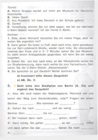 Tourist:
A. Meine Gruppe wartet auf mich am Museum für Deutsche
Geschichte.
B. Vielen Dank!
C. Aus Russland. Ich habe Deutsch in der Schule gelernt.
D. Danke!
E. Verzeihung, können Sie mir bitte sagen, wie ich zur nächsten
U-Bahn-Station komme? Ich bin fremd in Berlin.
Berliner:
1. Bitte, einen Moment! Verzeihen Sie mir meine Frage, aber wo
wollen Sie eigentlich hin?
2. Dann gehen Sie lieber zu Fuß! Jetzt nach links, dann geradeaus
bis zur Karl-Liebknecht-Straße, wieder nach links. Sie überqueren
zweimal den Fluss und in 5—7 Minuten sehen Sie das Museum.
Es steht einem Amtsgebäude gegenüber. Ich kann Sie ein wenig
begleiten.
3. Gehen Sie von hier nach links, an der Nikolaikirche vorbei bis
zur Straßenkreuzung, dann nach rechts bis zum Fernsehturm. Dort
sehen Sie die U-Bahn-Station „Alexanderplatz“ .
4. Sie sprechen so gut Deutsch! Woher kommen Sie?
d) Inszeniert bitte dieses Gespräch!
e) AB, Üb. 2.
5 . Seht bitte den Stadtplan von Berlin (S. 23) und
ergänzt das Gespräch!
A.: Also. Wir sind neben der Nationalgalerie. Niemand von uns
kennt den Weg zum Alexanderplatz, oder? Fragen wir einen
Berliner. __________ . Wie kommen w ir __________?
B.: Gehen Sie nach ___________ und ein wenig ___________ am
Berliner Dom __________ , bis z u r __________ .
A.: Wir müssen dann nach __________gehen, nicht?
S.: Ganz richtig. Sie gehen __________ , an d e r _______ _ vorbei
und dann sehen Sie d a s __________ . Gehen Sie n a c h _________
A.
 