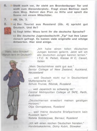 6 . Slollt euch vor, ihr steht am Brandenburger Tor und
wollt zum Alexanderplatz. Fragt einen Berliner nach
dom Wog. Nehm t den Plan zu Hilfe und spielt die
S/ono mit einem Mitschüler.
/ . AB. Üb. 3.
II. u) Der Tourist aus Russland (Üb. 4) spricht gut
Deutsch. Und ihr?
b) Sogt bitte: Wozu lernt ihr die deutsche Sprache?
c) Die deutsche Jugendzeitschrift „Tip“ hat ihre Leser
donach gefragt. Es kamen viele originelle und witzige
Antworten. Hier sind einige.
„Ich habe einen tollen deutschen
llfilin llwbo Schüler! Jungen kennen gelernt. Jetzt will ich
Warum Inrnl Ihr Deutsch? alle deutschen Jungen kennen lernen.“
LT.C. N. Pellati, Klasse IV C, Canell,
Italien
„Mein Deutschlehrer sieht gut aus.“
Senior College o f New Zealand, Auckland,
Neuseeland
„... weil Deutsch nicht nur in Deutschland
Muttersprache ist.“
Schule Frunse, Ribinsk, Russland
„... weil Japanisch so schwierig ist.“
Central Metropolitan College of TAFE, Perth,
Australien
„Deutschlernen erw eitert meinen geistigen
Horizont.“
Olga Gomsjakowa, Russland
weil meine deutsche Briefpartnerin kein
Russisch kann.“
Natalia Solotarjowa, Barnaul, Russland
„Ich will einen reichen Deutschen heiraten.“
Handelsakademie, Dolny Kubin, Slowakei
 