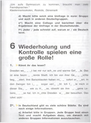 „Um aufs Gymnasium zu kommen, braucht man zwoi
Fremdsprachen.“
Klastermarksskolen, Roskide, Dänemark
d) M acht bitte solch eine Umfrage in eurer Gruppe
und auch in anderen Deutschgruppen.
e *) M acht eine Collage und berichtet über die
Ergebnisse der Umfrage in der Deutschstunde.
f*) Jeder / jede schreibt auf, warum er / sie Deutsch
lernt.
6 Wiederholung und
Kontrolle spielen eine
große Rolle!
1 . Könnt ihr das lesen?
Dresden we______t bei mir nur sch_ne und warme Gef___ le. Das
ist eine fa s z in ___ rende Stadt. Ich bin von ihrer Ge______ ichte
beg___ stert. Ihre Barockbauten haben mi___ sofort er_____ ert. In
den Zwinger bin i____sogar verl______ bt. Ich f____ le mich in
dieser Sta___ wie zu H______se, obwohl sie i h r e ____gene Le­
bens______se hat. Ich m_chte Dresden w___ der besuchen. Das
lohnt sich!
2 * . In Deutschland gibt es viele schöne Städte. Da sind
noch einige Informationen.
a) Arbeitet bitte in Gruppen. Jede Gruppe liest einen
Text und m acht Aufgaben dazu, um danach mit
anderen Gruppen Informationen auszutauschen.
 
