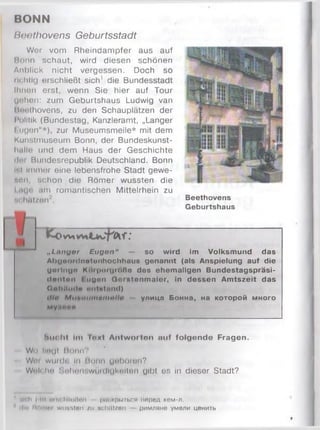 BONN
Beethovens Geburtsstadt
Wer vom Rheindampfer aus auf
Bonn schaut, wird diesen schönen
Anblick nicht vergessen. Doch so
ili:hli(| erschließt sich' die Bundesstadt
Ihnen erst, wenn Sie hier auf Tour
(johen: zum Geburtshaus Ludwig van
Huethovens, zu den Schauplätzen der
l ’olltik (Bundestag, Kanzleramt, „Langer
I ugen"*), zur Museumsmeile* mit dem
Kunstmuseum Bonn, der Bundeskunst-
liulle und dem Haus der Geschichte
ili'i Bundesrepublik Deutschland. Bonn
If.i Immer eine lebensfrohe Stadt gewe-
nnii, schon die Römer wussten die
I nge ,im romantischen Mittelrhein zu
nt hfH/on''.
1^0w» f.*
„Langer Eugen“ — so wird im Volksmund das
AhiiooMlnotunhochhous genannt (als Anspielung auf die
guilnuo Koi|KM(jw»ßo des ehemaligen Bundestagspräsi-
(tonton Euigcm Gmntonmaier, in dessen Amtszeit das
OahitiKlo iintulnnd)
i//« M u ' . i 4 i n i n m n l l i > улицп Б о нн а, на ко то р о й м н о го
м уяоаи
Bucht Im I o k I Antwniton auf folgende Fragen.
Wh llugl Помп?
Wor w u rd u ln Bonn geboren?
Wnlchu ' .mIh'M'.wmmIiuKhiImm gibt o;. in dieser Stadt?
Beethovens
Geburtshaus
1 uif h | m «ttiohllüßen раскрыться перед кем-л.
ilm ROinni wussten /и schätzen римляне умели ценить
 