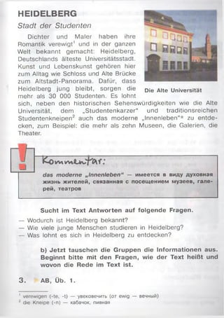 HEIDELBERG
Stadt der Studenten
Dichter und Maler haben ihre
Romantik verewigt1 und in der ganzen
Welt bekannt gem acht: Heidelberg,
Deutschlands älteste Universitätsstadt.
Kunst und Lebenskunst gehören hier
zum Alltag wie Schloss und Alte Brücke
zum Altstadt-Panorama. Dafür, dass
Heidelberg jung bleibt, sorgen die
mehr als 30 000 Studenten. Es lohnt
sich, neben den historischen Sehenswürdigkeiten wie die Alte
Universität, dem „Studentenkarzer“ und traditionsreichen
Studentenkneipen2 auch das moderne „Innenleben“* zu entde­
cken, zum Beispiel: die mehr als zehn Museen, die Galerien, die
Theater.
К о W l W l
das moderne „Innenleben“ — имеется в виду духовная
жизнь жителей, связанная с посещением музеев, гале­
рей, театров
Sucht im Text Antworten auf folgende Fragen.
— Wodurch ist Heidelberg bekannt?
— Wie viele junge Menschen studieren in Heidelberg?
— Was lohnt es sich in Heidelberg zu entdecken?
b) Jetzt tauschen die Gruppen die Informationen aus.
Beginnt bitte mit den Fragen, wie der Text heißt und
wovon die Rede im Text ist.
3. AB, Üb. 1.
Die Alte Universität
' verewigen (-te, -t) — увековечить (от ewig — вечный)
2 die Kneipe (-n) — кабачок, пивная
 