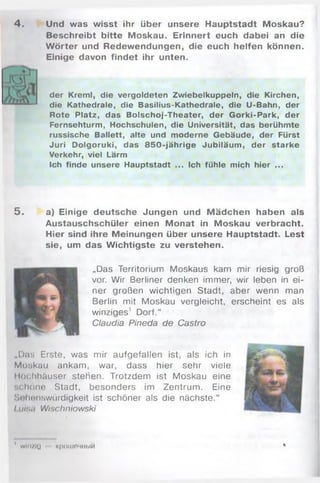 4. Und was wisst ihr über unsere Hauptstadt Moskau?
Beschreibt bitte Moskau. Erinnert euch dabei an die
W örter und Redewendungen, die euch helfen können.
Einige davon findet ihr unten.
der Kreml, die vergoldeten Zwiebelkuppeln, die Kirchen,
die Kathedrale, die Basilius-Kathedrale, die U-Bahn, der
Rote Platz, das Bolschoj-Theater, der Gorki-Park, der
Fernsehturm, Hochschulen, die Universität, das berühmte
russische Ballett, alte und moderne Gebäude, der Fürst
Juri Dolgoruki, das 850-jährige Jubiläum, der starke
Verkehr, viel Lärm
Ich finde unsere Hauptstadt ... Ich fühle mich hier ...
5 . a) Einige deutsche Jungen und Mädchen haben als
Austauschschüler einen Monat in Moskau verbracht.
Hier sind ihre Meinungen über unsere Hauptstadt. Lest
sie, um das Wichtigste zu verstehen.
„Das Territorium Moskaus kam mir riesig groß
vor. Wir Berliner denken immer, wir leben in ei­
ner großen wichtigen Stadt, aber wenn man
Berlin mit Moskau vergleicht, erscheint es als
winziges1 Dorf.“
Claudia Pineda de Castro
„Das Erste, was mir aufgefallen ist, als ich in
Moskau ankam, war, dass hier sehr viele
Hochhäuser stehen. Trotzdem ist Moskau eine
schöne Stadt, besonders im Zentrum. Eine
Sehenswürdigkeit ist schöner als die nächste.“
Luhuj Wischniowski
' W l n / l l J K p O I I I O M H b l M
 