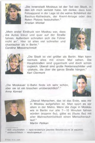 „Die Innenstadt Moskaus ist der Teil der Stadt, in
den ich mich verliebt habe. Ich denke, dass kein
Fotoapparat in der Lage ist die wahre Schönheit der
Basilius-Kathedrale, der Kreml-Anlage oder des
Roten Platzes festzuhalten.“
Kristian Mitzkat
„Mein erster Eindruck von Moskau war, dass
die Autos kreuz und quer auf der Straße
fahren. Außerdem schnallen sich die Führer
nicht an1. Hier ist alles viel schneller und
chaotischer als in Berlin.“
Caroline Messerschmidt
„Die Stadt ist viel größer als Berlin. Man kann
niemals alles mit einem Mal sehen. Die
Hauptstraßen sind gigantisch und doch schön
zugleich. Überall sind große Reklameschilder und
-plakate, die über die ganze Straße hängen.“
Karl Clermont
„Die Moskauer U-Bahn finde ich sehr schön,
aber sie ist ein bisschen unübersichtlich2.“
Anna Konrad
„Überall Menschen, das ist das Erste, was mir
in Moskau aufgefallen ist. Man spürt es vor
allem in der Metro. Wenn die Züge in Moskau
wie in Berlin nur alle 7— 10 Minuten fahren
würden (ездили бы), gäbe es (было бы) mit
aller W ahrscheinlichkeit einen M enschenauf-
lauf.“
Martin Pelikan
' M< h anschnallen — пристегиваться ремнем безопасности (в машине)
unüboi sichtlich — необозримый
'/ Яим, 10 ил , у'юО
 