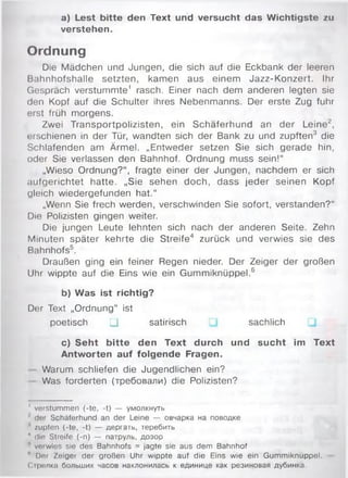 a) Lest bitte den Text und versucht das Wichtigste zu
verstehen.
Ordnung
Die Mädchen und Jungen, die sich auf die Eckbank der leeren
Bahnhofshalle setzten, kamen aus einem Jazz-Konzert. Ihr
Gespräch verstummte1 rasch. Einer nach dem anderen legten sie
den Kopf auf die Schulter ihres Nebenmanns. Der erste Zug fuhr
erst früh morgens.
Zwei Transportpolizisten, ein Schäferhund an der Leine2,
erschienen in der Tür, wandten sich der Bank zu und zupften3 die
Schlafenden am Ärmel. „Entweder setzen Sie sich gerade hin,
oder Sie verlassen den Bahnhof. Ordnung muss sein!“
„Wieso Ordnung?“ , fragte einer der Jungen, nachdem er sich
aufgerichtet hatte. „Sie sehen doch, dass jeder seinen Kopf
gleich wiedergefunden hat.“
„Wenn Sie frech werden, verschwinden Sie sofort, verstanden?“
Die Polizisten gingen weiter.
Die jungen Leute lehnten sich nach der anderen Seite. Zehn
Minuten später kehrte die Streife4 zurück und verwies sie des
Bahnhofs5.
Draußen ging ein feiner Regen nieder. Der Zeiger der großen
Uhr wippte auf die Eins wie ein Gummiknüppel.6
b) Was ist richtig?
Der Text „Ordnung“ ist
poetisch □ satirisch sachlich
c) Seht bitte den Text durch und sucht im Text
Antworten auf folgende Fragen.
Warum schliefen die Jugendlichen ein?
Was forderten (требовали) die Polizisten?
' verstummen (-te, -t) — умолкнуть
der Schäferhund an der Leine — овчарка на поводке
' zupfen (-te, -t) — дергать, теребить
4 die Streife (-n) — патруль, дозор
n veiwies sie des Bahnhofs = jagte sie aus dem Bahnhof
n Dor Zeiger der großen Uhr wippte auf die Eins wie ein Gummiknüppel.
Сіролка больших часов наклонилась к единице как резиновая дубинка.
 