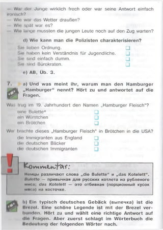 Wal der Junge wirklich frech oder war seine Antwort einfach
ionisch?
Wie will das Wetter draußen?
Wh- spät war es?
Win hinge mussten die jungen Leute noch auf den Zug warten?
(I) Wie kann man die Polizisten charakterisieren?
Sin lieben Ordnung. □
Mmj haben kein Verständnis für Jugendliche. □
Sio sind einfach dumm. □
SU» sind Bürokraten. □
o) AB, Üb. 3.
/ n) Und was m eint ihr, warum man den Ham burger
„Hamburger“ nennt? Hört zu und antw ortet auf die
Fragen.й
W.is iitig Im 19. Jahrhundert den Namen „Hamburger Fleisch“?
olne Bulette* □
©In Würstchen □
ein Brötchen □
Wi’i lunchte dieses „Hamburger Fleisch“ in Brötchen in die USA?
die Immigranten aus England □
die deutschen Bäcker □
dut deutschen Immigranten
fco
Номцы различают слова „die Bulette“ и „das Kotelett“.
llulotto — привычная для русских котлета из рубленого
мнсо; das Kotelett — это отбивная (порционный кусок
мяса) на косточке.
1>) Gin typisch deutsches G ebäck (выпечка) ist die
Itmsol. Eine schöne Legende ist mit der Brezel ver­
bunden. Hört zu und wählt eine richtige Antwort auf
«llo Fingen. Aber zuerst schlagt im W örterbuch die
Bedeutung der folgenden W örter nach.
 