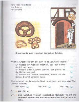 zum Tode verurteilen —
der Teig —
verschränkt —
Brezel wurde zum typischen deutschen Gebäck.
Welche Aufgabe bekam der zum Tode verurteilte Bäcker?
Er musste ein Gebäck machen, das der Sonne
ähnlich sein wird.
Er musste einen Kuchen backen, der größer als
die Sonne sein soll.
Er musste ein Gebäck zubereiten, durch das die
Sonne dreimal scheinen kann. □
Was bedeutet das lateinische Wort „brachium“ , von dem das Wort
„Brezel“ kommt?
der Koch □ der Arm □ der Teig Q
8 . AB, Üb. 4.
9*. Und welches typisch russisches G ebäck könnt ihr
nennen? Nehmt das russisch-deutsche W örterbuch zu
Hilfe.
 