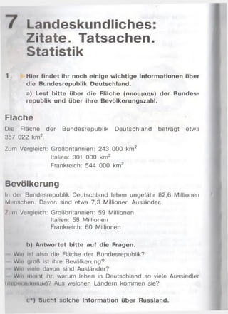 7 Landeskundliches
Zitate. Tatsachen
Statistik
1. Hier findet ihr noch einige wichtige Informationen über
die Bundesrepublik Deutschland.
a) Lest bitte über die Fläche (площадь) der Bundes­
republik und über ihre Bevölkerungszahl.
Fläche
Die Fläche der Bundesrepublik Deutschland beträgt etwa
357 022 km2.
Zum Vergleich: Großbritannien: 243 000 km2
Italien: 301 000 km2
Frankreich: 544 000 km2
Bevölkerung
ln der Bundesrepublik Deutschland leben ungefähr 82,6 Millionen
Manschen. Davon sind etwa 7,3 Millionen Ausländer.
Zum Vergleich: Großbritannien: 59 Millionen
Italien: 58 Millionen
Frankreich: 60 Millionen
b) Antwortet bitte auf die Fragen.
WIp ist also die Fläche der Bundesrepublik?
Wh' groß ist ihre Bevölkerung?
W ir vlole davon sind Ausländer?
W ir molnt ihr, warum leben in Deutschland so viele Aussiedler
(nt>l'"< пімнщи)? Aus welchen Ländern kommen sie?
<:*) Sucht solche Information über Russland.
 