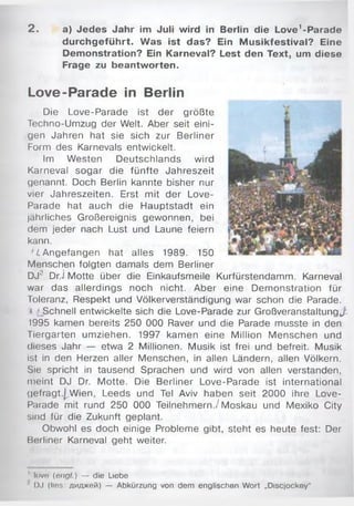 2 . a) Jedes Jahr im Juli wird in Berlin die Love’ -Parade
durchgeführt. Was ist das? Ein M usikfestival? Eine
Demonstration? Ein Karneval? Lest den Text, um diese
Frage zu beantworten.
Love-Parade in Berlin
Die Love-Parade ist der größte
Techno-Umzug der Welt. Aber seit eini­
gen Jahren hat sie sich zur Berliner
Form des Karnevals entwickelt.
Im Westen Deutschlands wird
Karneval sogar die fünfte Jahreszeit
genannt. Doch Berlin kannte bisher nur
vier Jahreszeiten. Erst mit der Love-
Parade hat auch die Hauptstadt ein
jährliches Großereignis gewonnen, bei
dem jeder nach Lust und Laune feiern
kann.
'L Angefangen hat alles 1989. 150
Menschen folgten damals dem Berliner
DJ'1 Dr.j Motte über die Einkaufsmeile Kurfürstendamm. Karneval
war das allerdings noch nicht. Aber eine Demonstration für
Toleranz, Respekt und Völkerverständigung war schon die Parade.
< jSchnell entwickelte sich die Love-Parade zur Großveranstaltung,/.
1995 kamen bereits 250 000 Raver und die Parade musste in den
Tiergarten umziehen. 1997 kamen eine Million Menschen und
dieses Jahr — etwa 2 Millionen. Musik ist frei und befreit. Musik
ist in den Herzen aller Menschen, in allen Ländern, allen Völkern.
Sie spricht in tausend Sprachen und wird von allen verstanden,
meint DJ Dr. Motte. Die Berliner Love-Parade ist international
gefragt.^W ien, Leeds und Tel Aviv haben seit 2000 ihre Love-
Parade mit rund 250 000 Teilnehmern./Moskau und Mexiko City
sind für die Zukunft geplant.
Obwohl es doch einige Probleme gibt, steht es heute fest: Der
Berliner Karneval geht weiter.
1love (engl.) — die Liebe
' DJ (lies: диджей) — Abkürzung von dem englischen Wort „Discjockey"
 