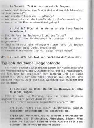 b) Findet im Text Antworten auf die Fragen.
Wann fand die erste Love-Parade statt und wie viele Menschen
nnhmon daran teil?
Wim w ai der Erfinder der Love-Parade?
Wlo entwickelte sich die Love-Parade zur Großveranstaltung?
Warum ist die Parade international gefragt?
c) Und ihr? M öchtet ihr einmal an der Love-Parade
toilnehmen?
iiold Ihr Fans der Technomusik und des Tanzes?
Habt Ihr an den Musikfestivals in unserem Land einmal
Ulluimommen?
Möchtet ihr selbst eine Musikdemonstration durch die Straßen
•mimm Stadt oder eures Dorfes organisieren?
Welches Motto könnte (мог бьі) dieses Projekt haben?
3 * . n) Lest bitte den Text und macht die Aufgaben dazu.
Typisch deutsche Gegenstände
Al-, typisch deutsche Gegenstände gelten der Nussknacker und
dar Wolhnachtsbaum, die Mundharmonika und die Kuckucksuhr,
ihn Schultüte für Erstklässer, der Bierkrug und die kurze
І т ін іhoae. Dazu kommen noch Porzellan aus Meißen, eine
ilmiiNchn Fluglinie, Automobile aus Wolfsburg, aus München und
tun Stuttgart.
b) Soht euch die Bilder (S. 41) an. Beantwortet bitte
folgende Fragen.
Sold ihr auch der Meinung, dass das typisch deutsche
(ln(jnnetNnde sind? Warum denkt Ihr so?
Könnt ihr typisch luviisclm Gegenstände nennen? Bitte!
c*) Sucht Fotos odor macht Zeichnungen typisch
rueslschor Gogonntmulo und beschreibt sie.
її ) l n (|ll>t Monnchon, die verschiedene Gegenstände
іій ш ш п ім , /.B Bilofmurken, Abzeichen, Bücher. Was
«Innkt IIh ilmühor? Schreibt einen Aufsatz nach dem
Schaum: П и то >Argumente-»Resüme.
 