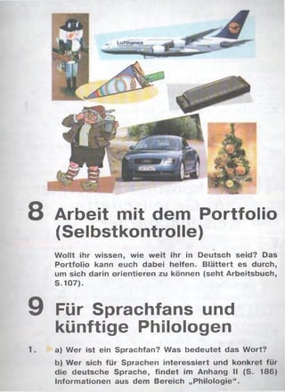 8 Arbeit mit dem Portfolio
(Selbstkontrolle)
Wollt ihr wissen, wie w eit ihr in Deutsch seid? Das
Portfolio kann euch dabei helfen. Blättert es durch,
um sich darin orientieren zu können (seht Arbeitsbuch,
S .107).
9 Für Sprachfans und
künftige Philologen
1. a) W er ist ein Sprachfan? Was bedeutet das Wort?
b) W er sich für Sprachen interessiert und konkret für
die deutsche Sprache, findet im Anhang II (S. 186)
Informationen aus dem Bereich „Philologie“.
 
