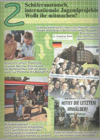 Schüleraustausch,
internationale Jugen
Wollt ihr mitmachen?
}iele ausländische firm en , |<aufhätuser, T?anku
Haben ihren Sitz in den Ctrofcstädten "Russland
T>as intensivie
Dresdner Bank die I n t e r n a t i o n a
I ZuA am m enartei
Anja (ernt schon 3 Wachen
in einem berliner £Tymnasium.
Ihr "ßanknachbar hilft ihr immer,
wenn sie "Probleme mit T>eutsch hat.j,.
fJugendforum^eins^ n — ^rh.,nf!ü
“ * ** ~W-'f* JT'
J t '
D eu tsch e
vS B w tonrz. s:m ftw» ~
RETTETDIELETZTEN
t k URWÄLDER! .
fichüleraustausch. ------1— j— -j-
Ist das nicht eine M öglichkeit
noch während der Schulzeit
ins Ausland zu kommen,
|.«nd und l-eute kennen zu lernen?' vor bar kanadischen H«»t <
~ T ~ ‘ f T i r
dUber tausende |<inder protw ti«> l<’>
l l
 