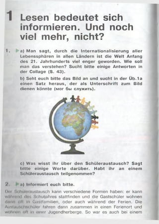 1 Lesen bedeutet sich
informieren. Und noch
viel mehr, nicht?
1. a) Man sagt, durch die Internationalisierung aller
Lebenssphären in allen Ländern ist die W elt Anfang
des 21. Jahrhunderts viel enger geworden. Wie soll
man das verstehen? Sucht bitte einige Antworten in
der Collage (S. 43).
b) Seht euch bitte das Bild an und sucht in der Üb. 1a
einen Satz heraus, der als U nterschrift zum Bild
dienen könnte (мог бы служить).
c) Was wisst ihr über den Schüleraustausch? Sagt
bitte einige W orte darüber. Habt ihr an einem
Schüleraustausch teilgenommen?
V . .•) Informiert euch bitte.
Dni :,i ImiIi'mu:,lausch kann verschiedene Formen haben: er kann
w.il»n>•нl ilr  Schuljahres stattfinden und die Gastschüler wohnen
Hum oll in Gastfamilien, oder auch während der Ferien. Die
Aur.InuM Ir.rhüler fahren dann zusammen in einen Ferienort und
w o Iiik m i oft in einer Jugendherberge. So war es auch bei einem
 