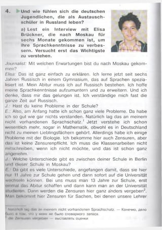 4. Und wie fühlen sich die deutschen
Jugendlichen, die als Austausch-
schüler in Russland leben?
a) Lest ein Interview mit Elisa
Brückner, die nach Moskau für
sechs M onate gekom m en ist, um
ihre Sprachkenntnisse zu verbes­
sern. Versucht erst das Wichtigste
zu verstehen.
Journalist: Mit welchen Erwartungen bist du nach Moskau gekom­
men?
Bisa: Das ist ganz einfach zu erklären. Ich lerne jetzt seit sechs
Jahren Russisch in einem Gymnasium, das auf Sprachen spezia­
lisiert ist. Mein Abitur muss ich auf Russisch bestehen. Ich hoffe
meine Sprachkenntnisse aufzumuntern und zu erweitern. Und ich
denke, dass mir das gelungen ist. Ich verständige mich fast die
ganze Zeit auf Russisch.
J.: Hast du keine Probleme in der Schule?
E.: Also, am Anfang hatte ich schon ganz viele Probleme. Da habe
ich so gut wie gar nichts verstanden. Natürlich lag das an meinem
nicht vorhandenen Sprachschatz.1 Jetzt verstehe ich schon
wesentlich mehr, sogar in Mathematik, obwohl es in Deutschland
nicht zu meinen Lieblingsfächern gehört. Allerdings habe ich einige
Probleme mit der Biologie. Ich bekomme hier auch Zensuren, aber
das ist keine Zensurenpflicht. Ich muss die Klassenarbeiten nicht
toll schreiben, wenn ich nicht möchte, und das ist schon ganz
angenehm.
./ Welche Unterschiede gibt es zwischen deiner Schule in Berlin
und dieser Schule in Moskau?
I Па gibt es viele Unterschiede, angefangen damit, dass sie hier
iiiii II Jahre zur Schule gehen und dann sofort auf die Universität
wi'i lisuln können. Bei uns muss man 13 Jahre zur Schule, erst
i'inmal das Abitur schaffen und dann kann man an der Universität
sludlnen Dann werden die Zensuren hier ganz anders vergeben2.
Man bekommt hier Zensuren für Sachen, bei denen unsere Lehrer
NtHtиII) li Iiuj ' l.i i an meinem nicht vorhandenen Sprachschatz. — Конечно, дело
••wiii i и i"M что у меня не было словарного запаса,
illii /пм м иит v/uruobon выставлять оценки
 