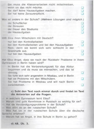 Sie muss die Klassenarbeiten nicht m itschreiben,
wenn sie das nicht möchte. □
Sie darf keine Hausaufgaben machen. □
Sie hat keine Zensurenpflicht. □
W.r. ist anders in der Schule? (Mehrere Lösungen sind möglich.)
die Schulfächer □
die Zensuren □
die Dauer des Studiums □
die Hausaufgaben □
llilll Elisa ihren Mitschülern mit Deutsch?
nur bei den Kontrollarbeiten □
hoi den Kontrollarbeiten und bei den Hausaufgaben
Noin, denn sie kennt sich sehr schlecht in der
Grammatik aus. □
nur bei den Hausaufgaben □
lliii l llsa Angst, dass sie nach der Rückkehr Probleme in ihrem
Uymnnsium in Berlin haben wird?
In Berlin hat die Vorbereitungszeit für das Abitur
bogonnen und da muss sie mitmachen, und das ist
stressig. □
Sin fühlt sich sehr angenehm in Moskau, und in Berlin
hnt sie Probleme mit den Mitschülern,
r.Io hat Probleme in Moskau und will nach Berlin
/umckkehren. □
c) Seht den Text noch einmal durch und findet im Text
dl« Antworten auf die Fragen.
In wnlchnm Gymnasium lernt Elisa?
Win um sind gute Kenntnisse in Russisch so wichtig für sie?
Hai -.in Vorständigungsprobleme in der Schule?
W,r. • Ktil sie an der russischen Schule?
Wir. hat sie in der russischen Schule über die deutsche
1>|Hin In' orfohren?
Wmiim hnt sie Angst, in ihre Schule in Berlin zu gehen?
d) AB, Üb. 3.
 