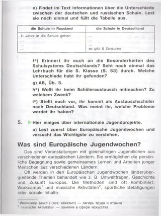 e) Findet im Text Informationen über die Unterschiede
zwischen der deutschen und russischen Schule. Lest
sie noch einmal und füllt die Tabelle aus.
die Schule in Russland die Schule in Deutschland
11 Jahre in die Schule gehen
es gibt 6 Zensuren
f*) Erinnert ihr euch an die Besonderheiten des
Schulsystems Deutschlands? Seht noch einmal das
Lehrbuch für die 8. Klasse (S. 53) durch. W elche
Unterschiede habt ihr gefunden?
g) AB, Üb. 5.
h*) Wollt ihr beim Schüleraustausch mitmachen? Zu
welchem Zweck?
i*) Stellt euch vor, ihr kommt als Austauschschüler
nach Deutschland. Was meint ihr, welche Probleme
werdet ihr haben?
5 . Hier einiges über internationale Jugendprojekte.
a) Lest zuerst über Europäische Jugendwochen und
versucht das Wichtigste zu verstehen.
Was sind Europäische Jugendwochen?
Das sind Veranstaltungen mit gleichaltrigen Jugendlichen aus
verschiedenen europäischen Ländern. Sie ermöglichen die persön­
liche Begegnung sowie gemeinsames Lernen und Arbeiten junger
Menschen aus verschiedenen Ländern.
Oft werden in den Europäischen Jugendwochen länderüber-
greifende Themen behandelt wie z. B. Umweltfragen, Geschichte
und Zukunft Europas. Die M ethoden sind oft kom biniert:
Workcamps1 und musische Aktivitäten2, sportliche Betätigungen
oder soziale Inhalte.
' Workcamp (англ.) (lies: вёккэмп) — лагерь труда и отдыха
musische Aktivitäten — занятия в сфере искусства
 