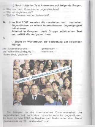 b) Sucht bitte im Text Antworten auf folgende Fragen.
Was sind also Europäische Jugendwochen?
Was ermöglichen sie?
Welche Themen werden behandelt?
6 . Im Mai 2002 konnten die russischen und deutschen
Jugendlichen an einem internationalen Jugendprojekt
teilnehmen.
Arbeitet in Gruppen. Jede Gruppe wählt einen Text
und erfüllt die Aufgaben dazu.
A
I. Sucht im Wörterbuch die Bedeutung der folgenden
Wörter.
die Zusammenarbeit — gemeinsam —
die Völkerverständigung — vermitteln —
bieten (bot, geboten) —
I In Beispiel für die internationale Zusammenarbeit der
Jtitjondll« hen hot auch das russisch-deutsche Jugendforum .
I *. fand Im Mai 2002 in Moskau und Berlin unter dem Motto
„(Ininnliif.am ins 21 Jahrhundert“ statt.
 