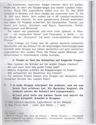 Die kreativsten regionalen Sieger nahmen dann am großen
l Inale teil, an dem alle Etappensieger aus beiden Ländern disku­
tierten. Rund 280 Jugendliche trafen sich am 12. Mai 2002
zunächst in Moskau und dann reisten sie zusammen vom 15. bis
18. Mai nach Berlin. Dort sollten sie in 20 russisch-deutschen
Gruppen ihre Visionen für eine gemeinsame Zukunft entwickeln
und Ideen für Projekte entwerfen. Sie bearbeiteten Themen aus
Kunst und Kultur, Sozialem und Sport, Geschichte, Politik,
Wissenschaft und Wirtschaft.
Sie haben viel gearbeitet und noch mehr gefeiert. In Mos­
kau — mit russischem Kaviar1 und Feuerwerk, in Berlin — zur
I ive-Musik der „Scorpions“ mit ihrem unvermeidlichen „Wind of
Change“2.
Eine Collage mit Fotos aus 50 Jahren deutsch-russischer
Geschichte und der Entwurf für ein langfristiges Forschungsprojekt
brachten einer Gruppe aus sieben deutschen und acht russischen
Jugendlichen den zweiten Preis. Die Preise waren Bildungs- und
Sprachreisen in verschiedene Länder Europas.
II. Findet im Text die Antworten auf folgende Fragen.
— Was mussten die Schüler auf der ersten Etappe machen?
— Wo und wann fand das große Finale statt?
— Welche Aufgaben erfüllten die Etappensieger im Finale?
— Wie verbrachten die Teilnehmer ihre Freizeit?
Für welches Projekt bekam eine Gruppe der deutschen und
russischen Schüler den zweiten Preis?
7 . a) Jede Gruppe informiert die anderen, was sie aus
ihrem Text erfahren hat. Ein Sprecher beginnt, die
anderen setzen die Antwort fort (продолжают).
b) Lest je tzt bitte die beiden Texte und m acht die
Satze komplett. Arbeitet in Gruppen.
I l).r. mssisch-deutsche Jugendforum ist ein Beispiel ... .
I>.fi Forum fand ... unter dem Motto .... “ statt.
' ilni KiWim икра
„ W i i h I ul Clmngn" (lies: винд оф чейндж) — «Ветер перемен» — популярная
iir» in.......... поп-группы «Скорпионе», посвященная переменам 1980-х
ЮДИН II ('.(Ihnк ком Союзе
 
