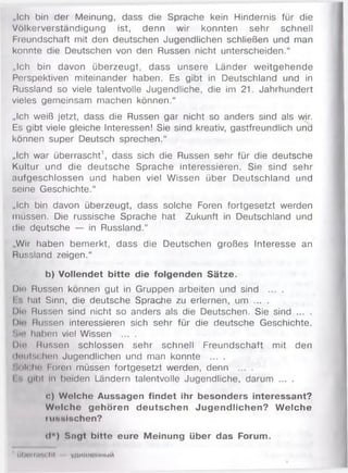 „Ich bin der Meinung, dass die Sprache kein Hindernis für die
Völkerverständigung ist, denn wir konnten sehr schnell
Freundschaft mit den deutschen Jugendlichen schließen und man
konnte die Deutschen von den Russen nicht unterscheiden.“
„Ich bin davon überzeugt, dass unsere Länder weitgehende
Perspektiven miteinander haben. Es gibt in Deutschland und in
Russland so viele talentvolle Jugendliche, die im 21. Jahrhundert
vieles gemeinsam machen können.“
„Ich weiß jetzt, dass die Russen gar nicht so anders sind als wir.
Es gibt viele gleiche Interessen! Sie sind kreativ, gastfreundlich und
können super Deutsch sprechen.“
„Ich war überrascht1, dass sich die Russen sehr für die deutsche
Kultur und die deutsche Sprache interessieren. Sie sind sehr
aufgeschlossen und haben viel Wissen über Deutschland und
seine Geschichte.“
„Ich bin davon überzeugt, dass solche Foren fortgesetzt werden
müssen. Die russische Sprache hat Zukunft in Deutschland und
die deutsche — in Russland.“
„Wir haben bemerkt, dass die Deutschen großes Interesse an
Russland zeigen.“
b) Vollendet bitte die folgenden Sätze.
Die Russen können gut in Gruppen arbeiten und sind ... .
I hat Sinn, die deutsche Sprache zu erlernen, um ... .
Dlo Russen sind nicht so anders als die Deutschen. Sie sind ... .
I)m> Russen interessieren sich sehr für die deutsche Geschichte.
Sin haben viel Wissen ... .
Die Russen schlossen sehr schnell Freundschaft mit den
dnutschen Jugendlichen und man konnte ... .
'.(il< Iw« Foren müssen fortgesetzt werden, denn ... .
I ull'l ii' beiden Ländern talentvolle Jugendliche, darum ... .
c) Wolche Aussagen findet ihr besonders interessant?
Wolche gehören deutschen Jugendlichen? W elche
niHHlschen?
d*) Sngt bitte eure Meinung über das Forum.
1 lih n i (iiiK .lit y;im uiniiH bm
 