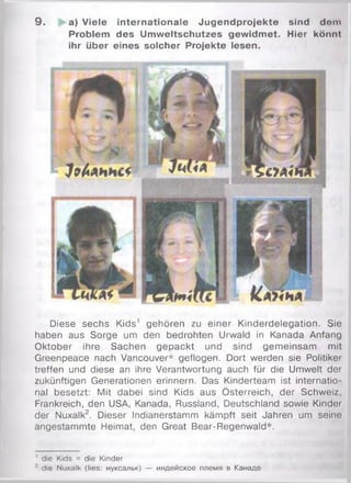 9 . a) Viele internationale Jugendprojekte sind dem
Problem des Um weltschutzes gewidm et. Hier könnt
ihr über eines solcher Projekte lesen.
Diese sechs Kids' gehören zu einer Kinderdelegation. Sie
haben aus Sorge um den bedrohten Urwald in Kanada Anfang
Oktober ihre Sachen gepackt und sind gemeinsam mit
Greenpeace nach Vancouver* geflogen. Dort werden sie Politiker
treffen und diese an ihre Verantwortung auch für die Umwelt der
zukünftigen Generationen erinnern. Das Kinderteam ist internatio­
nal besetzt: Mit dabei sind Kids aus Österreich, der Schweiz,
Frankreich, den USA, Kanada, Russland, Deutschland sowie Kinder
der Nuxalk2. Dieser Indianerstamm kämpft seit Jahren um seine
angestammte Heimat, den Great Bear-Regenwald*.
' die Kids = die Kinder
•' die Nuxalk (lies: нуксальк) — индейское племя в Канаде
 