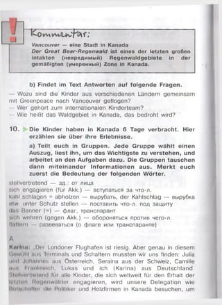 rih ^ _________________________________________
ICovvtwiJtwb^f;
Vancouver — eine Stadt in Kanada
Der Great Bear-Regenwald ist eines der letzten großen
intakten (невредимый) Regenwaldgebiete in der
gemäßigten (умеренный) Zone in Kanada.
b) Findet im Text Antworten auf folgende Fragen.
Wozu sind die Kinder aus verschiedenen Ländern gemeinsam
mit Greenpeace nach Vancouver geflogen?
— Wer gehört zum internationalen Kinderteam?
— Wie heißt das Waldgebiet in Kanada, das bedroht wird?
10 . Die Kinder haben in Kanada 6 Tage verbracht. Hier
erzählen sie über ihre Erlebnisse.
a) Teilt euch in Gruppen. Jede Gruppe wählt einen
Auszug, liest ihn, um das Wichtigste zu verstehen, und
arbeitet an den Aufgaben dazu. Die Gruppen tauschen
dann m iteinander Inform ationen aus. M erkt euch
zuerst die Bedeutung der folgenden Wörter.
stellvertretend — з д от лица
sich engagieren (für Akk.) — вступаться за что-л.
k;»hl schlagen = abholzen — вьірубать, der Kahlschlag — вьірубка
otw. unter Schutz stellen — поставить что-л. под защиту
d.is Banner (=) — флаг, транспарант
»ich wehren (gegen Akk.) — обороняться против чего-л.
fl.ittoin развеваться (о флаге или транспаранте)
А
Кш іпл: „Der Londoner Flughafen ist riesig. Aber genau in diesem
Gnwühl uns Terminals und Schaltern mussten wir uns finden: Julia
und Jnhannos aus Österreich, Seraina aus der Schweiz, Camille
(int. I ninkmlch, Lukas und ich (Karina) aus Deutschland.
!.lollvtn lintnnd Im alle Kinder, die sich weltweit für den Erhalt der
li'i.ien Mnijfinw.ilder engagieren, wird unsere Delegation wie
11*»Im ІіііІІіч (llo Politiker und Holzfirmen in Kanada besuchen, um
 