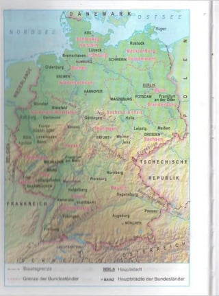 Ä N E M A R K O S T S E E
KIEL
&
*
y
/ ‘
. Oldenburg
BREMEN
Lübeck
Bremorhaven Ham...
 HAMBURG
Rügen
:: '. f 0 r  ■
Rostock ■£ ;

; .......... Ifal![a-; 

SCHWERIN 
M lln it«
csjL
»
*£>■
BERLIN
HANNOVER fcf.
niolotolü
POTSDAM Frankfurt o
MAGDEBURG an der Oder (
lim ltm im l
/ * ’, M ill l» » » lkl|O i
*. Ai'ilnn H"H"
tip Sachse,n -A n h a lt'  '•
Göttingenà r г Halle
' '>
t J X i m LejPzi9 Mei6en
.VQ-
%

ERFURT M iJena (=r e
№ „o' ^
i|id 1 ■&/„ rx/
Vf T S C H E C H I S C H E
Iz*-“• I t £ 
Nürnberg
Wurxbiirg
M«ld«ll)*'g
ill loft
ay.orn
'VI* . < hutlo
I M A N H M I I I II ............. .. 1
A / V yiAlillUftllll
« I I I U O A N I
Nugontburg
.<%, V;
^ K A/'
Passau / 4 > ,.,
Augsburg /
.. ,</’
. MÜNCHEN /
• Mk .* I
> /f . /1 ' , •; , »’<r.M
iiuL
f r C H
filiiitl'a/m n /«'
<im n / n d u r I l«nt<litnlHii<
K rl ‘
' I 1'•!*' !j r u
lin "tr«»irm .'(' R R E ' C
j I Ö ® ^
w I I , h
i.'tmin Huuptstadt
• main/ Hauptstädte dor Bundesländer
 