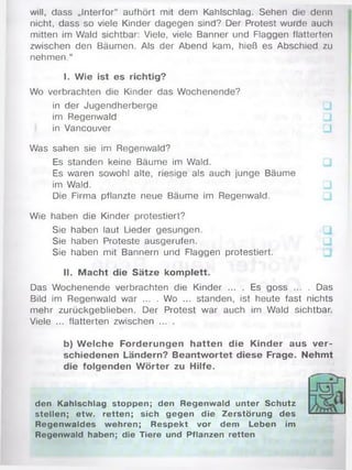 will, dass „Interfor“ aufhört mit dem Kahlschlag. Sehen die denn
nicht, dass so viele Kinder dagegen sind? Der Protest wurde auch
mitten im Wald sichtbar: Viele, viele Banner und Flaggen flatterten
zwischen den Bäumen. Als der Abend kam, hieß es Abschied zu
nehmen.“
I. Wie ist es richtig?
Wo verbrachten die Kinder das Wochenende?
in der Jugendherberge
im Regenwald
in Vancouver
Was sahen sie im Regenwald?
Es standen keine Bäume im Wald.
Es waren sowohl alte, riesige als auch junge Bäume
im Wald.
Die Firma pflanzte neue Bäume im Regenwald.
Wie haben die Kinder protestiert?
Sie haben laut Lieder gesungen.
Sie haben Proteste ausgerufen.
Sie haben mit Bannern und Flaggen protestiert.
II. Macht die Sätze komplett.
Das Wochenende verbrachten die Kinder ... . Es goss ... . Das
Bild im Regenwald war ... . Wo ... standen, ist heute fast nichts
mehr zurückgeblieben. Der Protest war auch im Wald sichtbar.
Viele ... flatterten zwischen ... .
b) W elche Forderungen hatten die Kinder aus ver­
schiedenen Ländern? Beantwortet diese Frage. Nehmt
die folgenden W örter zu Hilfe.
den Kahlschlag stoppen; den Regenwald unter Schutz
stellen; etw. retten; sich gegen die Zerstörung des
Regenwaldes wehren; Respekt vor dem Leben im
Regenwald haben; die Tiere und Pflanzen retten
 