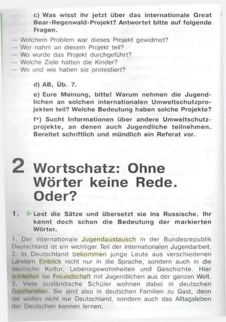 c) Was wisst ihr jetzt über das internationale Great
Bear-Regenwald-Projekt? Antwortet bitte auf folgende
Fragen.
Welchem Problem war dieses Projekt gewidmet?
Wer nahm an diesem Projekt teil?
Wo wurde das Projekt durchgeführt?
Welche Ziele hatten die Kinder?
Wo und wie haben sie protestiert?
d) AB, Üb. 7.
e) Eure Meinung, bitte! Warum nehmen die Jugend­
lichen an solchen internationalen Um w eltschutzpro­
jekten teil? Welche Bedeutung haben solche Projekte?
f*) Sucht Inform ationen über andere Um weltschutz­
projekte, an denen auch Jugendliche teilnehm en.
Bereitet schriftlich und mündlich ein Referat vor.
2 Wortschatz: Ohne
Wörter keine Rede.
Oder?
1. Lest die Sätze und übersetzt sie ins Russische. Ihr
kennt doch schon die Bedeutung der m arkierten
Wörter.
I Doi internationale Jugendaustausch in der Bundesrepublik
Deutschland ist ein wichtiger Teil der internationalen Jugendarbeit.
'i In Deutschland bekommen junge Leute aus verschiedenen
hindern Einblick nicht nur in die Sprache, sondern auch in die
deutsche Kultur, Lebensgewohnheiten und Geschichte. Hier
•.« Hielten sie Freundschaft mit Jugendlichen aus der ganzen Welt.
I Viele iiusländische Schüler wohnen dabei in deutschen
( l.isif.iinllion Sie sind also in deutschen Familien zu Gast, denn
•-in wollen nicht nur Deutschland, sondern auch das Alltagsleben
ilni |)«MiiM,hon kennen lernen.
 