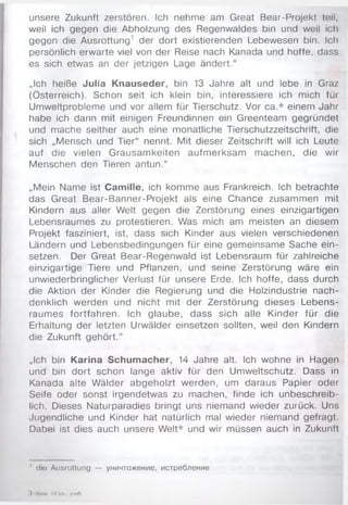 unsere Zukunft zerstören. Ich nehme am Great Bear-Projekt teil,
weil ich gegen die Abholzung des Regenwaldes bin und weil ich
gegen die Ausrottung1 der dort existierenden Lebewesen bin. Ich
persönlich erwarte viel von der Reise nach Kanada und hoffe, dass
es sich etwas an der jetzigen Lage ändert.“
„Ich heiße Julia Knauseder, bin 13 Jahre alt und lebe in Graz
(Österreich). Schon seit ich klein bin, interessiere ich mich für
Umweltprobleme und vor allem für Tierschutz. Vor ca.* einem Jahr
habe ich dann mit einigen Freundinnen ein Greenteam gegründet
und mache seither auch eine monatliche Tierschutzzeitschrift, die
sich „Mensch und Tier“ nennt. Mit dieser Zeitschrift will ich Leute
auf die vielen Grausamkeiten aufmerksam machen, die wir
Menschen den Tieren antun.“
„Mein Name ist Camille, ich komme aus Frankreich. Ich betrachte
das Great Bear-Banner-Projekt als eine Chance zusammen mit
Kindern aus aller Welt gegen die Zerstörung eines einzigartigen
Lebensraumes zu protestieren. Was mich am meisten an diesem
Projekt fasziniert, ist, dass sich Kinder aus vielen verschiedenen
Ländern und Lebensbedingungen für eine gemeinsame Sache ein-
setzen. Der Great Bear-Regenwald ist Lebensraum für zahlreiche
einzigartige Tiere und Pflanzen, und seine Zerstörung wäre ein
unwiederbringlicher Verlust für unsere Erde. Ich hoffe, dass durch
die Aktion der Kinder die Regierung und die Holzindustrie nach­
denklich werden und nicht mit der Zerstörung dieses Lebens­
raumes fortfahren. Ich glaube, dass sich alle Kinder für die
Erhaltung der letzten Urwälder einsetzen sollten, weil den Kindern
die Zukunft gehört.“
„Ich bin Karina Schumacher, 14 Jahre alt. Ich wohne in Hagen
und bin dort schon lange aktiv für den Umweltschutz. Dass in
Kanada alte Wälder abgeholzt werden, um daraus Papier oder
Seife oder sonst irgendetwas zu machen, finde ich unbeschreib­
lich. Dieses Naturparadies bringt uns niemand wieder zurück. Uns
Jugendliche und Kinder hat natürlich mal wieder niemand gefragt.
Dabei ist dies auch unsere Welt* und wir müssen auch in Zukunft
1 die Ausrottung — уничтожение, истребление
3 Ьим, 10 кл , учоО,
 