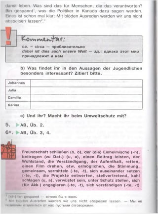 (liimit leben. Was sind das für Menschen, die das verantworten?
Bin gespannt', was die Politiker in Kanada dazu sagen werden.
Eines ist schon mal klar: Mit blöden Ausreden werden wir uns nicht
.ibspeiseri lassen2.“
■ fcö
ca. = circa — приблизительно
dabei ist dies auch unsere Welt
принадлежит и нам
зд. однако этот мир
b) Was findet ihr in den Aussagen der Jugendlichen
besonders interessant? Zitiert bitte.
Johannes
Julia
Camille
Karina
c) Und ihr? Macht ihr beim Umweltschutz mit?
5 . | AB, Üb. 2.
6 * . AB, Üb. 3, 4.
Freundschaft schließen (o, o), der (die) Einheimische (-n),
beitragen (zu Dat.) (u, a), einen Beitrag leisten, der
Wohlstand, die Verständigung, der Aufenthalt, retten,
einen Film drehen, etw. ermöglichen, die Stimmung,
gemeinsam, vermitteln (-te, -t), sich auseinander setzen
(-te, -t), die Projekte entwerfen, stellvertretend, kahl
schlagen (u, a), verwüstet sein, unter Schutz stellen, sich
(für Akk.) engagieren (-te, -t), sich verständigen (-te, -t)
|n h| bin yospannt — хотела бы я знать
Ml! blttdon Ausreden werden wir uns nicht abspeisen lassen. — Мы не
im кишим <>iделаться от нас пустыми отговорками.
 